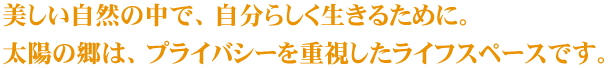 美しい自然の中で、自分らしく生きるために。
太陽の郷は、プライバシーを重視したライフスペースです。