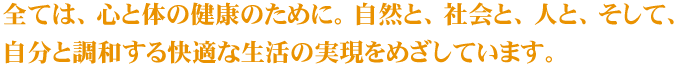 全ては、心と体の健康のために。自然と、社会と、人と、そして、自分と調和する快適な生活の実現をめざしています。