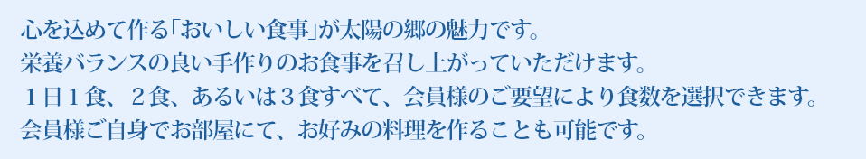 心を込めて作る｢おいしい食事｣が太陽の郷の魅力です。栄養バランスの良い手作りのお食事を召し上がっていただけます。１日１食、２食、あるいは３食すべて、会員様のご要望により食数を選択できます。会員様ご自身でお部屋にて、お好みの料理を作ることも可能です。