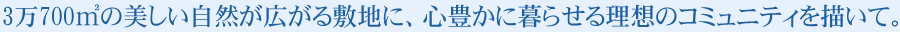 3万700㎡の美しい自然が広がる敷地に、心豊かに暮らせる理想のコミュニティを描いて。