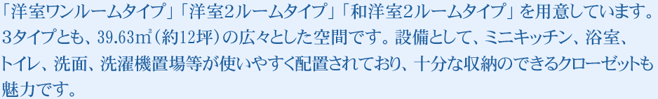 「洋室ワンルームタイプ」 「洋室２ルームタイプ」 「和洋室２ルームタイプ」 を用意しています。３タイプとも、39.63㎡（約12坪）の広々とした空間です。設備として、ミニキッチン、浴室、トイレ、洗面、洗濯機置場等が使いやすく配置されており、十分な収納のできるクローゼットも魅力です。